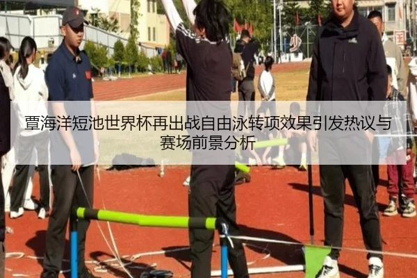 覃海洋短池世界杯再出战自由泳转项效果引发热议与赛场前景分析